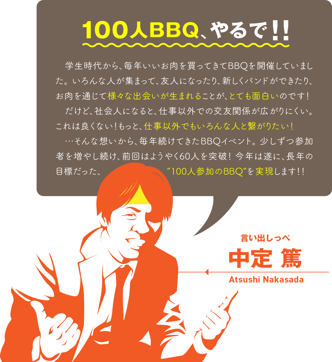 100人BBQやるで！　学生時代から、毎年いいお肉を買ってきてBBQを開催していました。いろんな人が集まって、友人になったり、新しくバンドができたり、お肉を通じて様々な出会いが生まれることが、とても面白いのです！　だけど、社会人になると、仕事以外での交友関係が広がりにくい。これは良くない！もっと、仕事以外でもいろんな人と繋がりたい！…そんな想いから、毎年続けてきたBBQイベント。 少しずつ参加者を増やし続け、前回はようやく60人を突破！ 今年は遂に、長年の目標だった「100人参加のBBQ」を実現します！！