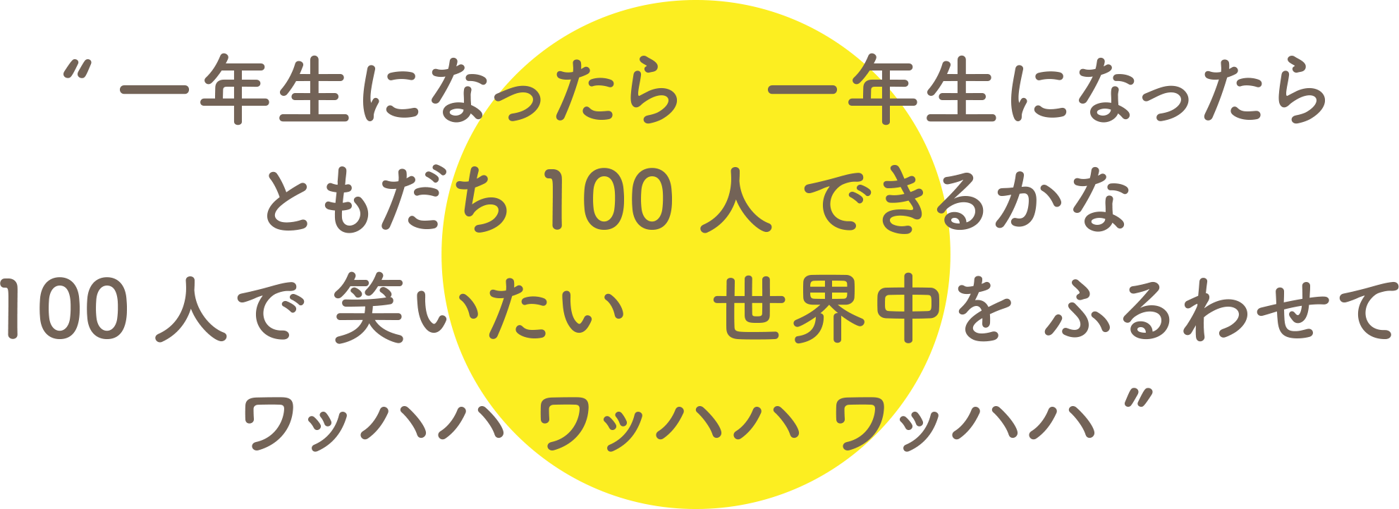 一年生になったら　一年生になったら ともだち100人 できるかな 100人で 笑いたい　世界中を ふるわせて ワッハハ ワッハハ ワッハハ