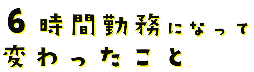 6時間勤務になって変わったこと